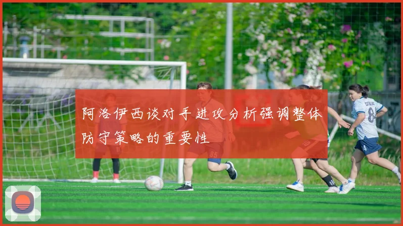 阿洛伊西谈对手进攻分析强调整体防守策略的重要性